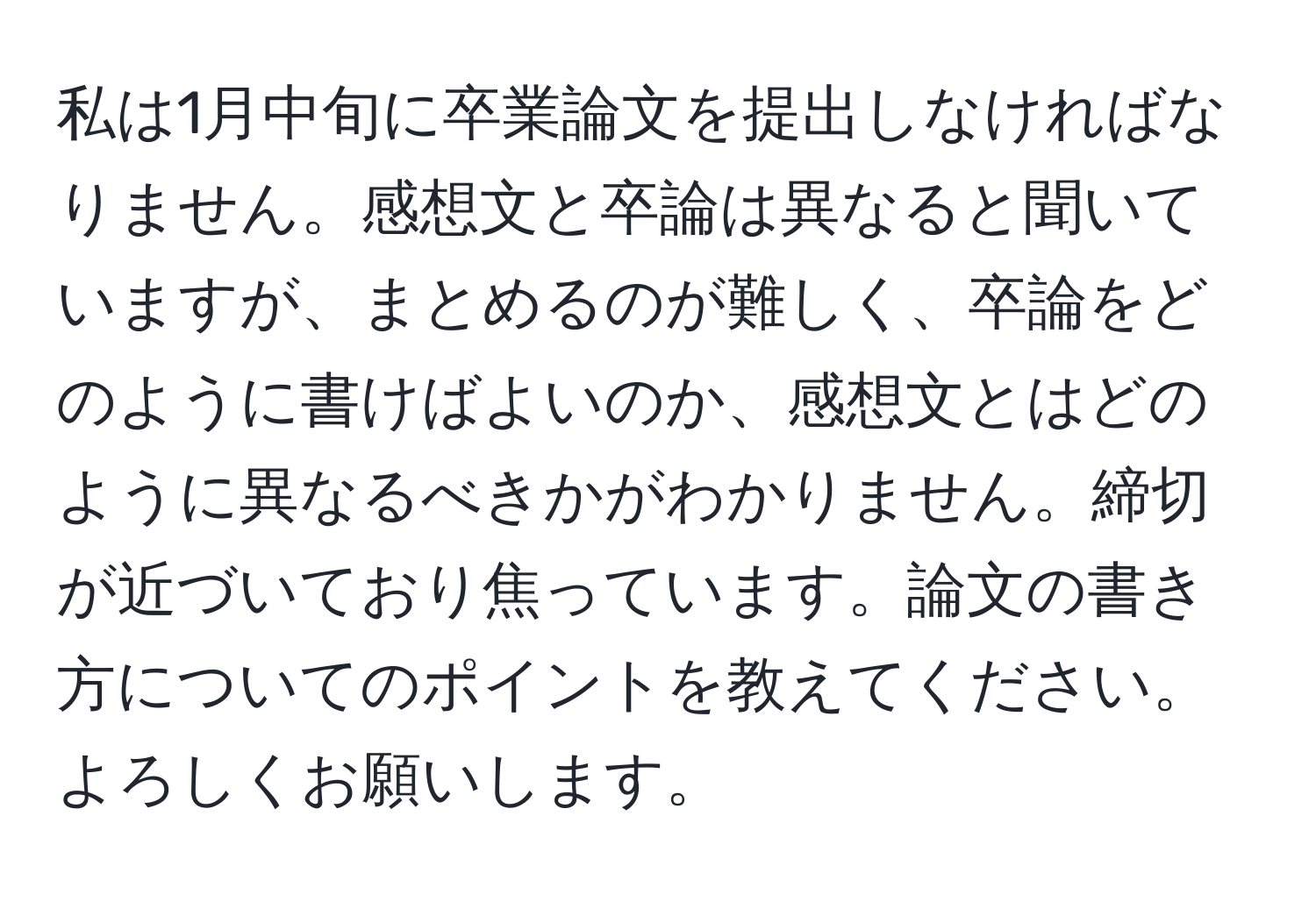 私は1月中旬に卒業論文を提出しなければなりません。感想文と卒論は異なると聞いていますが、まとめるのが難しく、卒論をどのように書けばよいのか、感想文とはどのように異なるべきかがわかりません。締切が近づいており焦っています。論文の書き方についてのポイントを教えてください。よろしくお願いします。