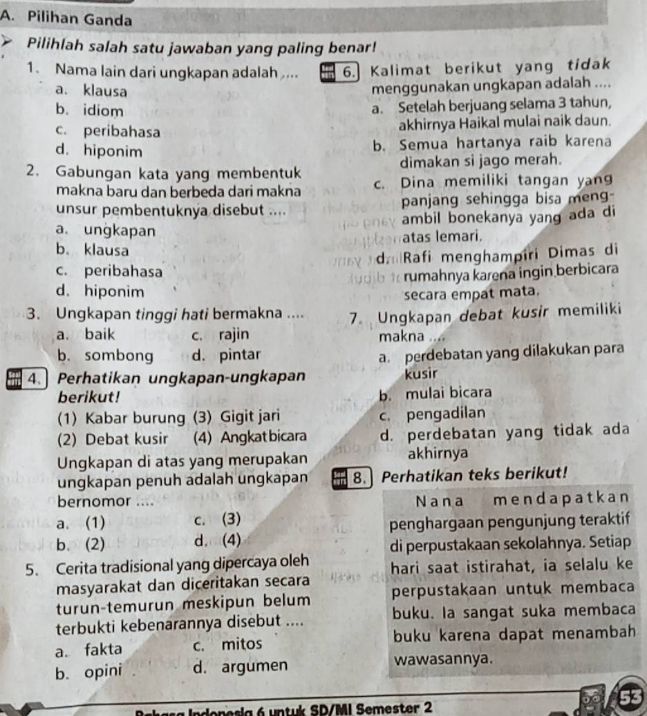 Pilihan Ganda
Pilihlah salah satu jawaban yang paling benar!
1. Nama lain dari ungkapan adalah ... 6.] Kalimat berikut yang tidak
a. klausa
menggunakan ungkapan adalah ....
b. idiom
a. Setelah berjuang selama 3 tahun,
c. peribahasa akhirnya Haikal mulai naik daun.
d. hiponim
b. Semua hartanya raib karena
2. Gabungan kata yang membentuk dimakan si jago merah.
makna baru dan berbeda dari makna c. Dina memiliki tangan yang
unsur pembentuknya disebut .... panjang sehingga bisa meng-
ambil bonekanya yang ada di
a. ungkapan
b. klausa atas lemari.
c. peribahasa d Rafi menghampîri Dimas di
rumahnya karena ingin berbicara
d. hiponim
secara empat mata.
3. Ungkapan tinggi hati bermakna .... 7. Ungkapan debat kusir memiliki
a. baik c. rajin makna ...
b.sombong d. pintar
a. perdebatan yang dilakukan para
4. Perhatikan ungkapan-ungkapan kusir
berikut!
b. mulai bicara
(1) Kabar burung (3) Gigit jari c. pengadilan
(2) Debat kusir (4) Angkat bicara d. perdebatan yang tidak ada
Ungkapan di atas yang merupakan akhirnya
ungkapan penuh adalah ungkapan 8.] Perhatikan teks berikut!
bernomor .... Nana mendapatkan
a. (1) c. (3)
penghargaan pengunjung teraktif
b. (2) d. (4)
di perpustakaan sekolahnya. Setiap
5. Cerita tradisional yang dipercaya oleh
hari saat istirahat, ia selalu ke
masyarakat dan diceritakan secara
perpustakaan untuk membaca
turun-temurun meskipun belum
terbukti kebenarannya disebut .... buku. la sangat suka membaca
a. fakta c. mitos buku karena dapat menambah
b. opini d. argumen wawasannya.
denesia 6 untuk SD/MI Semester 2