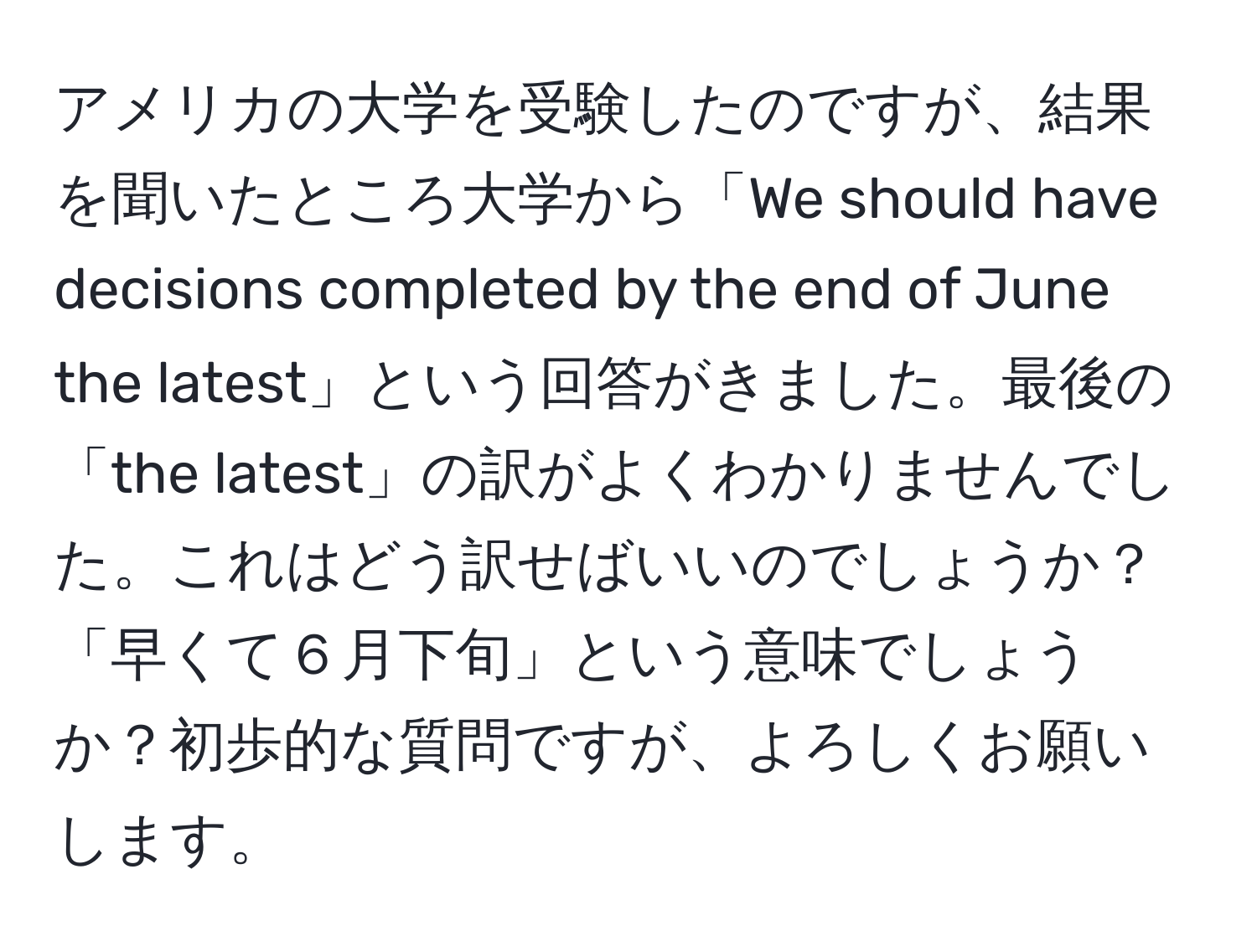 アメリカの大学を受験したのですが、結果を聞いたところ大学から「We should have decisions completed by the end of June the latest」という回答がきました。最後の「the latest」の訳がよくわかりませんでした。これはどう訳せばいいのでしょうか？「早くて６月下旬」という意味でしょうか？初歩的な質問ですが、よろしくお願いします。