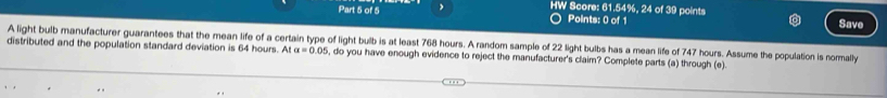 HW Score: 61.54%, 24 of 39 points 
Points: 0 of 1 
Save 
A light bulb manufacturer guarantees that the mean life of a certain type of light bulb is at least 768 hours. A random sample of 22 light bulbs has a mean life of 747 hours. Assume the population is normally 
distributed and the population standard deviation is 64 hours. At alpha =0.05 , do you have enough evidence to reject the manufacturer's claim? Complete parts (a) through (e).