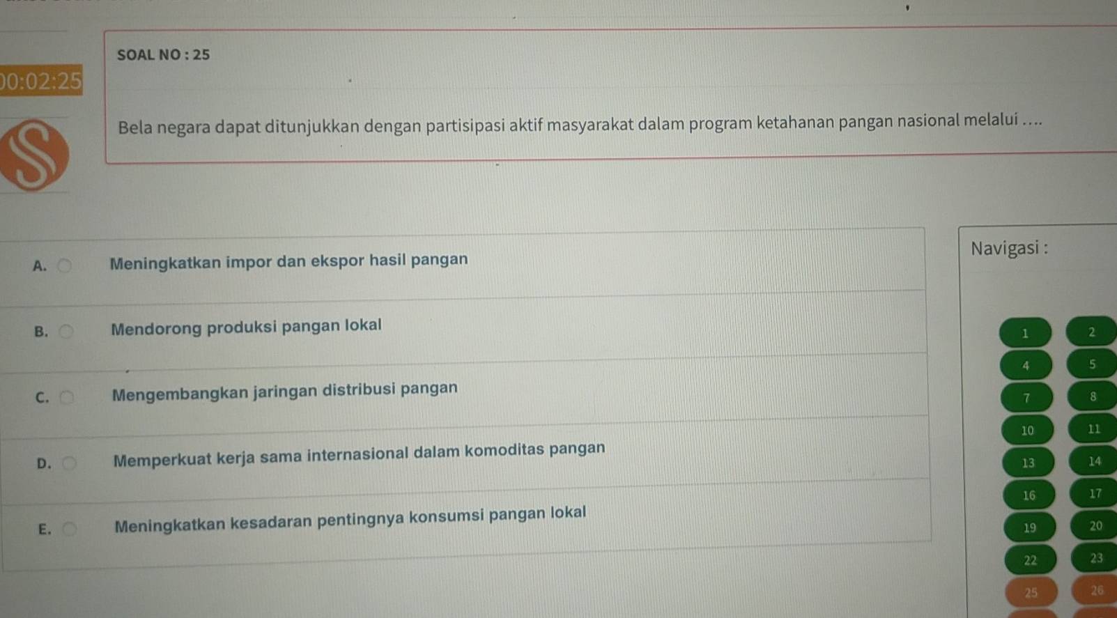 SOAL NO : 25
0:02:25
S
Bela negara dapat ditunjukkan dengan partisipasi aktif masyarakat dalam program ketahanan pangan nasional melalui ....
Navigasi :
A. Meningkatkan impor dan ekspor hasil pangan
B. Mendorong produksi pangan lokal
1 2
4 5
C. Mengembangkan jaringan distribusi pangan
7 8
10 11
D. Memperkuat kerja sama internasional dalam komoditas pangan
13 14
16 17
E. Meningkatkan kesadaran pentingnya konsumsi pangan lokal
19 20
22 23
25 26