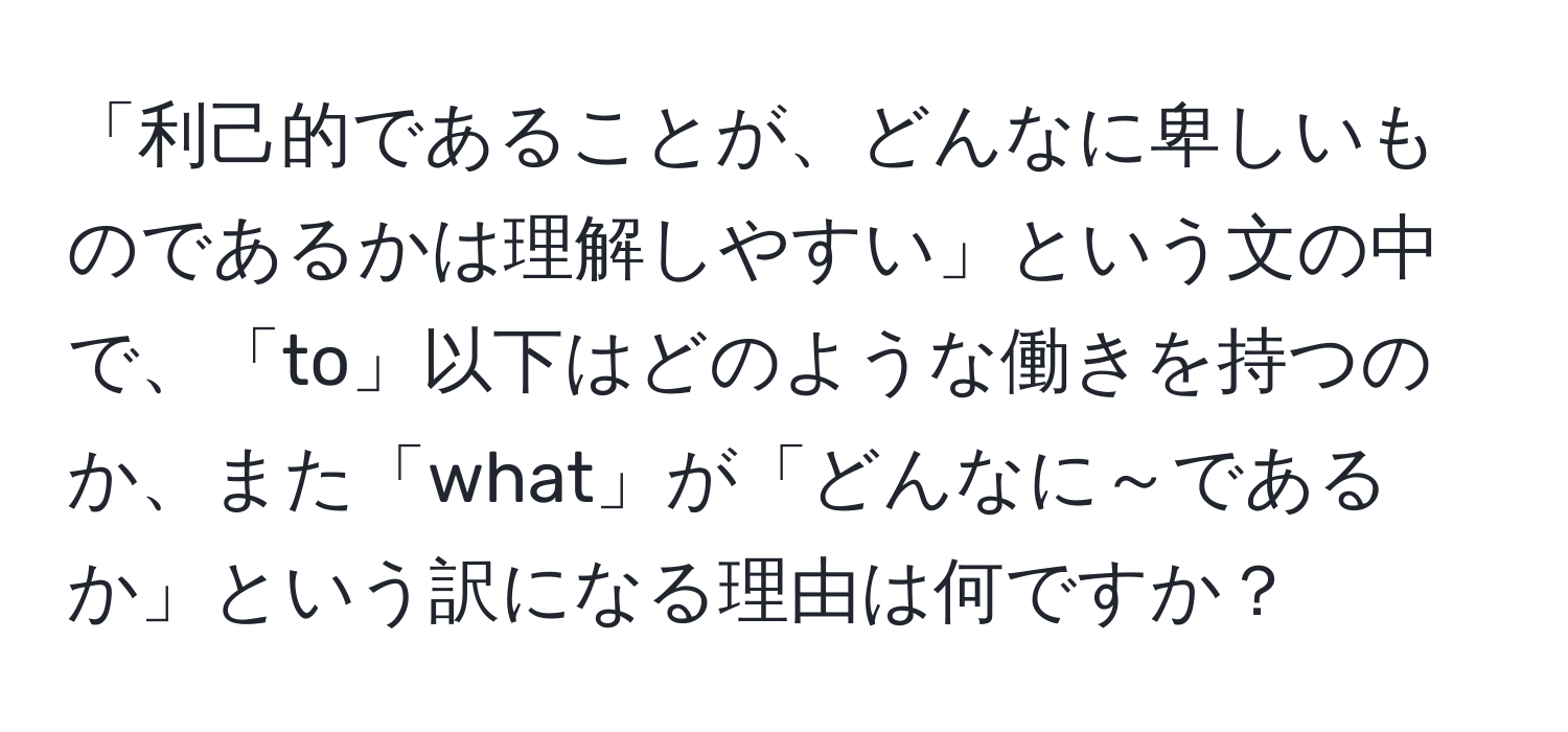 「利己的であることが、どんなに卑しいものであるかは理解しやすい」という文の中で、「to」以下はどのような働きを持つのか、また「what」が「どんなに～であるか」という訳になる理由は何ですか？