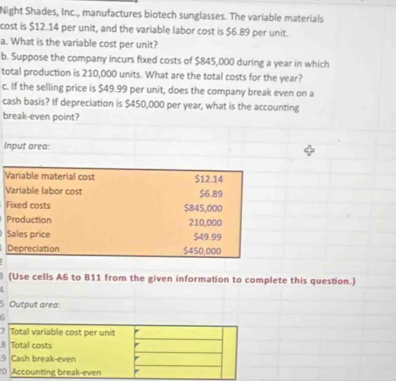 Night Shades, Inc., manufactures biotech sunglasses. The variable materials 
cost is $12.14 per unit, and the variable labor cost is $6.89 per unit. 
a. What is the variable cost per unit? 
b. Suppose the company incurs fixed costs of $845,000 during a year in which 
total production is 210,000 units. What are the total costs for the year? 
c. If the selling price is $49.99 per unit, does the company break even on a 
cash basis? If depreciation is $450,000 per year, what is the accounting 
break-even point? 
Input area: 
Variable material cost $12.14
Variable labor cost $6.89
Fixed costs $845,000
Production 210,000
Sales price $49.99
Depreciation $450,000
8 (Use cells A6 to B11 from the given information to complete this question.) 
a 
S Output area: 
6 
7 Total variable cost per unit 
8 Total costs 
9 Cash break-even 
0 Accounting break-even