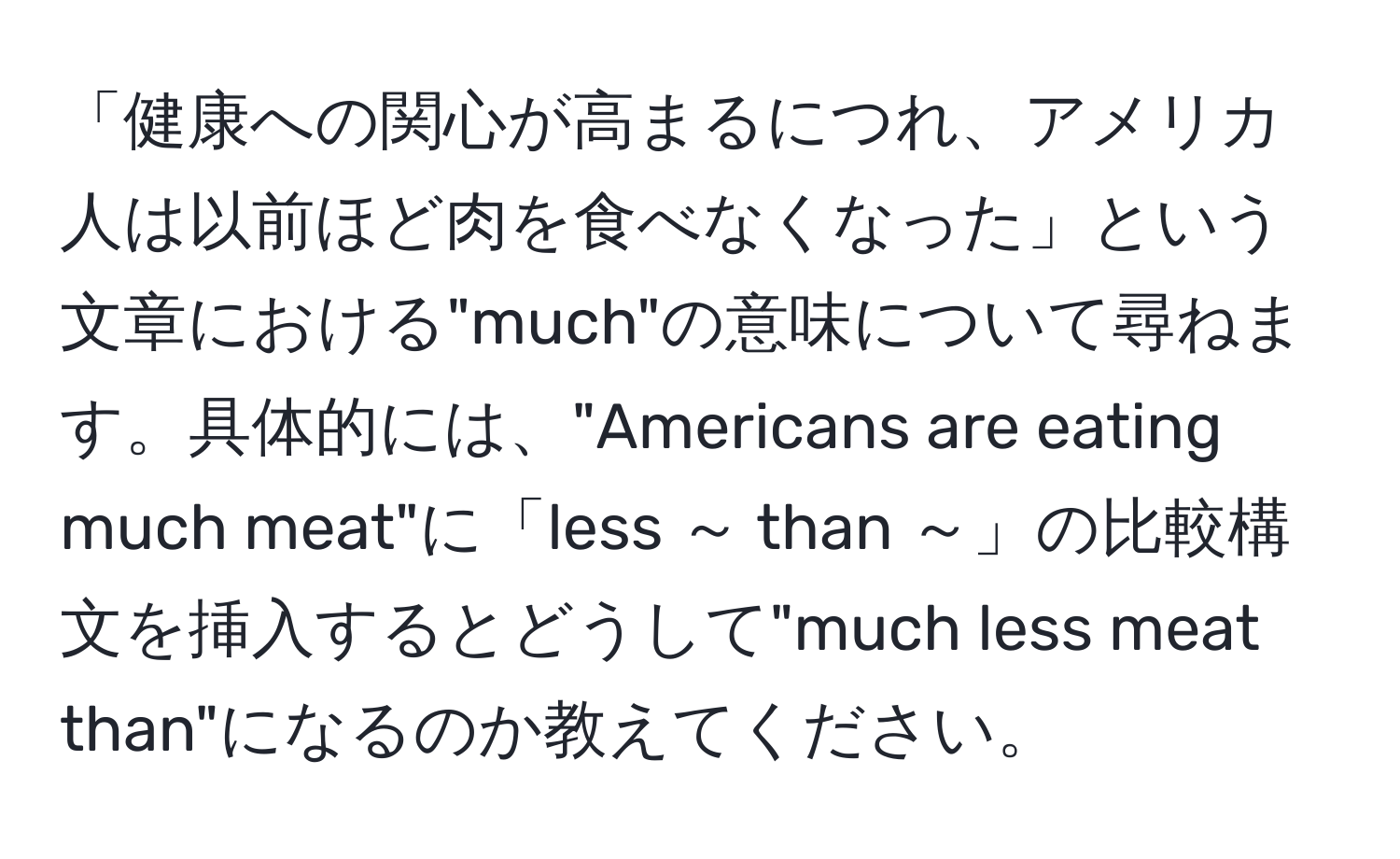 「健康への関心が高まるにつれ、アメリカ人は以前ほど肉を食べなくなった」という文章における"much"の意味について尋ねます。具体的には、"Americans are eating much meat"に「less ～ than ～」の比較構文を挿入するとどうして"much less meat than"になるのか教えてください。