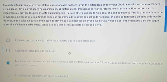 Erros laboratoriais são fatores que afetam o resultado das análises, levando a diferenças entre o valor obtido e o valor verdadeiro. Podem
ser ao acaso (devido a variações nas manipulações), sistemáticos, produzidos por vários fatores no sistema analítico, como os erros
experimentais, provocados pelo analista ou laboratoriais. Para se obter a qualidade no laboratório clínico deve-se introduzir mecanismos de
prevenção e detecção de erros. Grande parte dos programas de controle da qualidade no laboratório clínico tem como objetivo a detecção
de erros, mas é evidente que a combinação da prevenção e da detecção de erros deve ser a atividade a ser implementada para conseguir
obter alta eficiência e baixo custo. Sendo assim, o que é realizado para detecção de erro?
Ação de oportunidades de melhorias e registro das não conformidades
Realizados indicadores de produção
Monitoramento através de atividades exercidas pelo controle da qualidade. São realizadas as ações corretivas para a detecção
de erros é essencial
Elaboração do procedimento operacional padrão