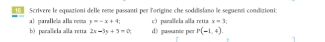 Scrivere le equazioni delle rette passanti per l'origine che soddisfano le seguenti condizioni: 
a) parallela alla retta y=-x+4 c) parallela alla retta x=3
b) parallela alla retta 2x-3y+5=0 : d)passante per P(-1,4).