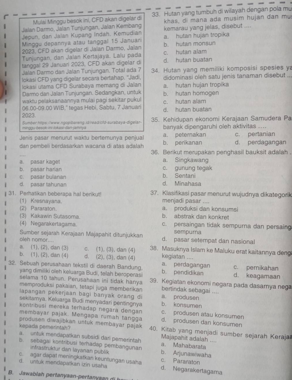 Mulai Minggu besok ini, CFD akan digelar di 33. Hutan yang tumbuh di wilayah dengan pola mu
khas, di mana ada musim hujan dan mu
Jalan Darmo, Jalan Tunjungan, Jalan Kembang kemarau yang jelas, disebut ....
Jepun, dan Jalan Kupang Indah. Kemudian
Minggu depannya atau tanggal 15 Januari a. hutan hujan tropika
2023, CFD akan digelar di Jalan Darmo, Jalan b. hutan monsun
Tunjungan, dan Jalan Kertajaya. Lalu pada c. hutan alam
tanggal 29 Januari 2023, CFD akan digelar di d. hutan buatan
Jalan Darmo dan Jalan Tunjungan. Total ada 7 34. Hutan yang memiliki komposisi spesies ya
lokasi CFD yang digelar secara bertahap. “Jadi, didominasi oleh satu jenis tanaman disebut ...
lokasi utama CFD Surabaya memang di Jalan a. hutan hujan tropika
Darmo dan Jalan Tunjungan. Sedangkan, untuk b. hutan homogen
waktu pelaksanaannya mulai pagi sekitar pukul c. hutan alam
06.00-09.00 WIB," tegas Hebi, Sabtu, 7 Januari d. hutan buatan
2023.
Sumber:https://www.ngopibareng.id/read/cfd-surabaya-digelar- 35. Kehidupan ekonomi Kerajaan Samudera Pa
minggu-besok-ini-lokasi-dan-jamnya banyak dipengaruhi oleh aktivitas ....
Jenis pasar menurut waktu bertemunya penjual a. peternakan c. pertanian
dan pembeli berdasarkan wacana di atas adalah b. perikanan d. perdagangan
36. Berikut merupakan penghasil bauksit adalah .
a. pasar kaget
a. Singkawang
b. pasar harian c. gunung tegak
c. pasar bulanan b. Sentani
d. pasar tahunan d. Minahasa
31. Perhatikan beberapa hal berikut! 37. Klasifikasi pasar menurut wujudnya dikategorik
(1) Kresnayana. menjadi pasar ....
(2) Pararaton. a. produksi dan konsumsi
(3) Kakawin Sutasoma.
b. abstrak dan konkret
(4) Negarakertagama. c. persaingan tidak sempurna dan persaing
sempurna
Sumber sejarah Kerajaan Majapahit ditunjukkan d. pasar setempat dan nasional
oleh nomor....
a. (1), (2), dan (3) c. (1), (3), dan (4) 38. Masuknya Islam ke Maluku erat kaitannya deng
b. (1), (2), dan (4) d. (2), (3), dan (4) kegiatan ....
a. perdagangan c. pernikahan
32. Sebuah perusahaan tekstil di daerah Bandung, b. pendidikan d. keagamaan
yang dimiliki oleh keluarga Budi, telah beroperasi
selama 10 tahun. Perusahaan ini tidak hanya 39. Kegiatan ekonomi negara pada dasarnya nega
memproduksi pakaian, tetapi juga memberikan bertindak sebagai ....
lapangan pekerjaan bagi banyak orang di a. produsen
sekitarnya. Keluarga Budi menyadari pentingnya b. konsumen
kontribusi mereka terhadap negara dengan c. produsen atau konsumen
membayar pajak. Mengapa rumah tangga d. produsen dan konsumen
kepada pemerintah?
produsen diwajibkan untuk membayar pajak 40. Kitab yang menjadi sumber sejarah Kerajaa
Majapahit adalah ....
a. untuk mendapatkan subsidi dari pemerintah a. Mahabarata
b. sebagai kontribusi terhadap pembangunan b. Arjunawiwaha
infrastruktur dan layanan publik
c. agar dapat meningkatkan keuntungan usaha c. Pararaton
d. untuk mendapatkan izin usaha
d. Negarakertagama
B. Jawablah pertanyaan-pertanyaan di h