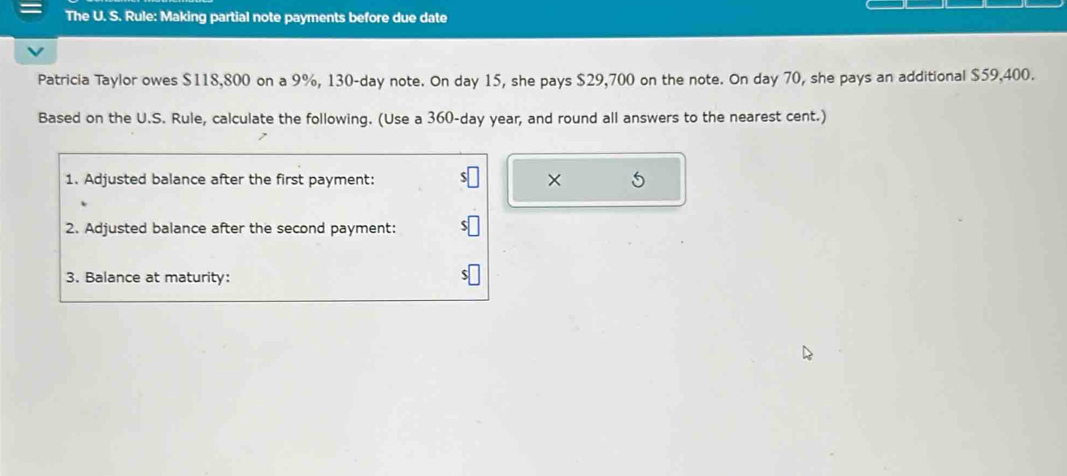 The U. S. Rule: Making partial note payments before due date 
Patricia Taylor owes $118,800 on a 9%, 130-day note. On day 15, she pays $29,700 on the note. On day 70, she pays an additional $59,400. 
Based on the U.S. Rule, calculate the following. (Use a 360-day year, and round all answers to the nearest cent.) 
1. Adjusted balance after the first payment: × 5 
2. Adjusted balance after the second payment: 
3. Balance at maturity: