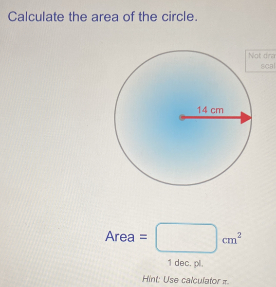 Calculate the area of the circle. 
t dra 
scal
Area=□ cm^2
1 dec. pl. 
Hint: Use calculator π.