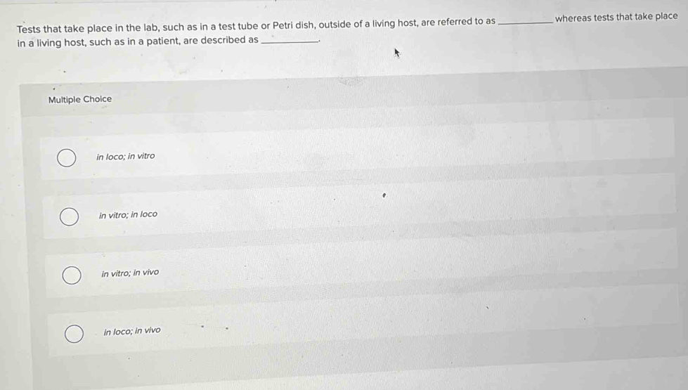 Tests that take place in the lab, such as in a test tube or Petri dish, outside of a living host, are referred to as _whereas tests that take place
in a living host, such as in a patient, are described as_
Multiple Choice
in loco; in vitro
in vitro; in loco
in vitro; in vivo
in loco; in vivo