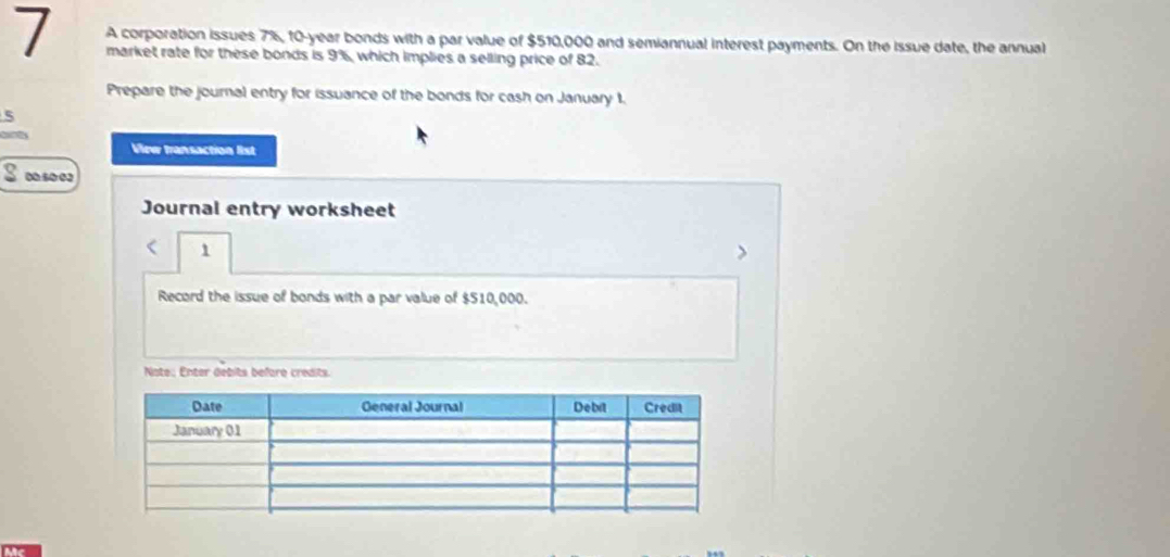 A corporation issues 7%, 10-year bonds with a par value of $510,000 and semiannual interest payments. On the issue date, the annual 
market rate for these bonds is 9%, which implies a selling price of 82. 
Prepare the journal entry for issuance of the bonds for cash on January 1. 
5 
View transaction list 
050 02 
Journal entry worksheet 
< 1 
Record the issue of bonds with a par value of $510,000. 
Note: Enter debits before credits.