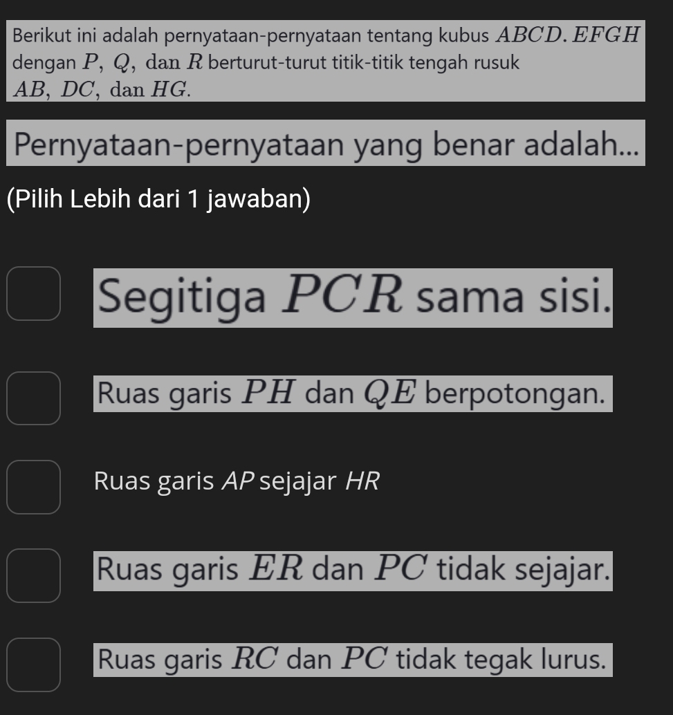 Berikut ini adalah pernyataan-pernyataan tentang kubus ABCD. EFGH
dengan P, Q, dan R berturut-turut titik-titik tengah rusuk
AB, DC, dan HG.
Pernyataan-pernyataan yang benar adalah...
(Pilih Lebih dari 1 jawaban)
Segitiga PCR sama sisi.
Ruas garis PH dan QE berpotongan.
Ruas garis AP sejajar HR
Ruas garis ER dan PC tidak sejajar.
Ruas garis RC dan PC tidak tegak lurus.