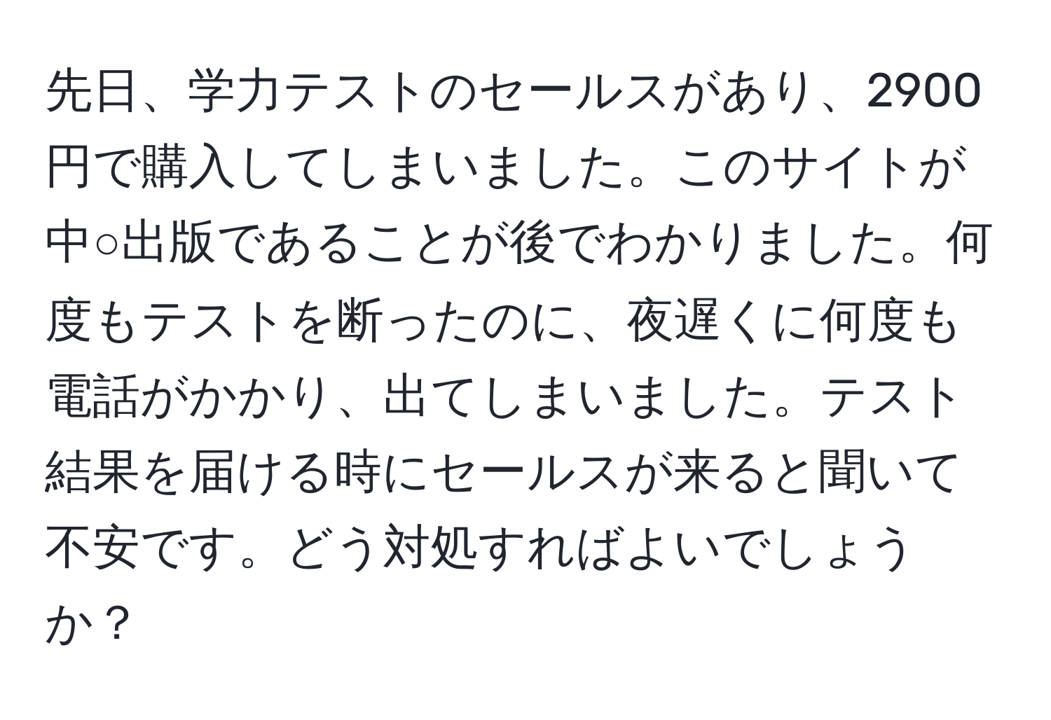 先日、学力テストのセールスがあり、2900円で購入してしまいました。このサイトが中○出版であることが後でわかりました。何度もテストを断ったのに、夜遅くに何度も電話がかかり、出てしまいました。テスト結果を届ける時にセールスが来ると聞いて不安です。どう対処すればよいでしょうか？