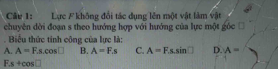 Lực F không đổi tác dụng lên một vật làm vật
chuyên dời đoạn s theo hướng hợp với hướng của lực một góc
. Biểu thức tính công của lực là:
A. A=F.s.cos □ B. A=F.s C. A=F.s.sin □ D. A=
F. s+cos □