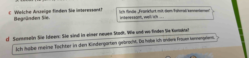 Welche Anzeige finden Sie interessant? Ich finde „Frankfurt mit dem Fahrrad kennenlernen' 
Begründen Sie. interessant, weil ich . . . 
d Sammeln Sie Ideen: Sie sind in einer neuen Stadt. Wie und wo finden Sie Kontakte? 
Ich habe meine Tochter in den Kindergarten gebracht. Da habe ich andere Frauen kennengelernt.