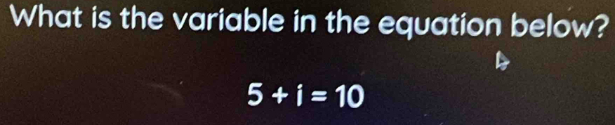 What is the variable in the equation below?
5+i=10