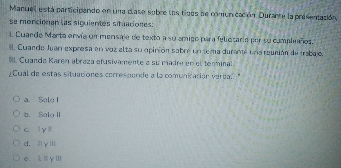 Manuel está participando en una clase sobre los tipos de comunicación. Durante la presentación,
se mencionan las siguientes situaciones:
I. Cuando Marta envía un mensaje de texto a su amigo para felicitarlo por su cumpleaños.
II. Cuando Juan expresa en voz alta su opinión sobre un tema durante una reunión de trabajo.
III. Cuando Karen abraza efusivamente a su madre en el terminal.
¿Cuál de estas situaciones corresponde a la comunicación verbal? "
a. Solo I
b. Solo II
c. l y ll
d. Il y III
e. I, IγⅢI