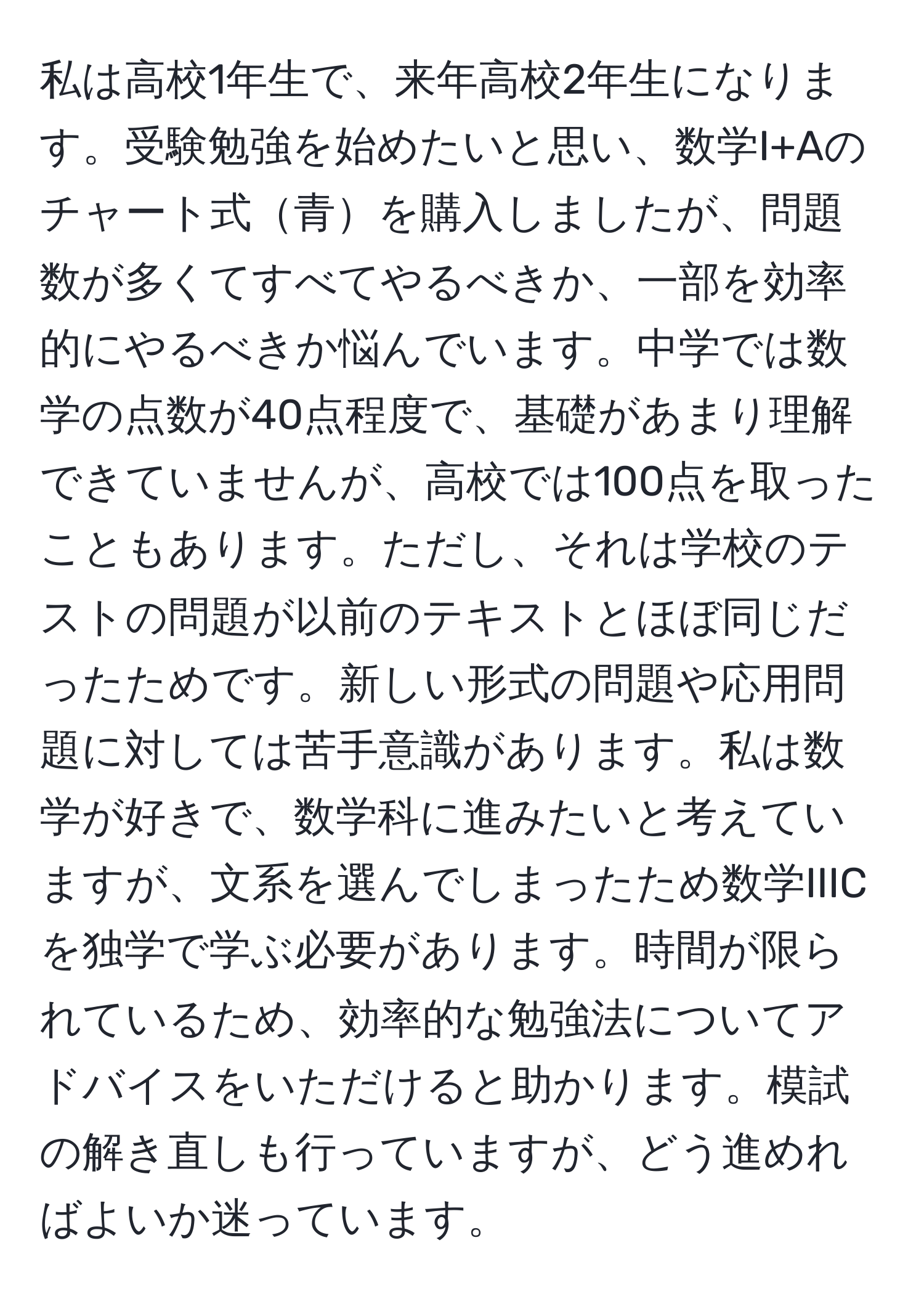 私は高校1年生で、来年高校2年生になります。受験勉強を始めたいと思い、数学I+Aのチャート式青を購入しましたが、問題数が多くてすべてやるべきか、一部を効率的にやるべきか悩んでいます。中学では数学の点数が40点程度で、基礎があまり理解できていませんが、高校では100点を取ったこともあります。ただし、それは学校のテストの問題が以前のテキストとほぼ同じだったためです。新しい形式の問題や応用問題に対しては苦手意識があります。私は数学が好きで、数学科に進みたいと考えていますが、文系を選んでしまったため数学IIICを独学で学ぶ必要があります。時間が限られているため、効率的な勉強法についてアドバイスをいただけると助かります。模試の解き直しも行っていますが、どう進めればよいか迷っています。