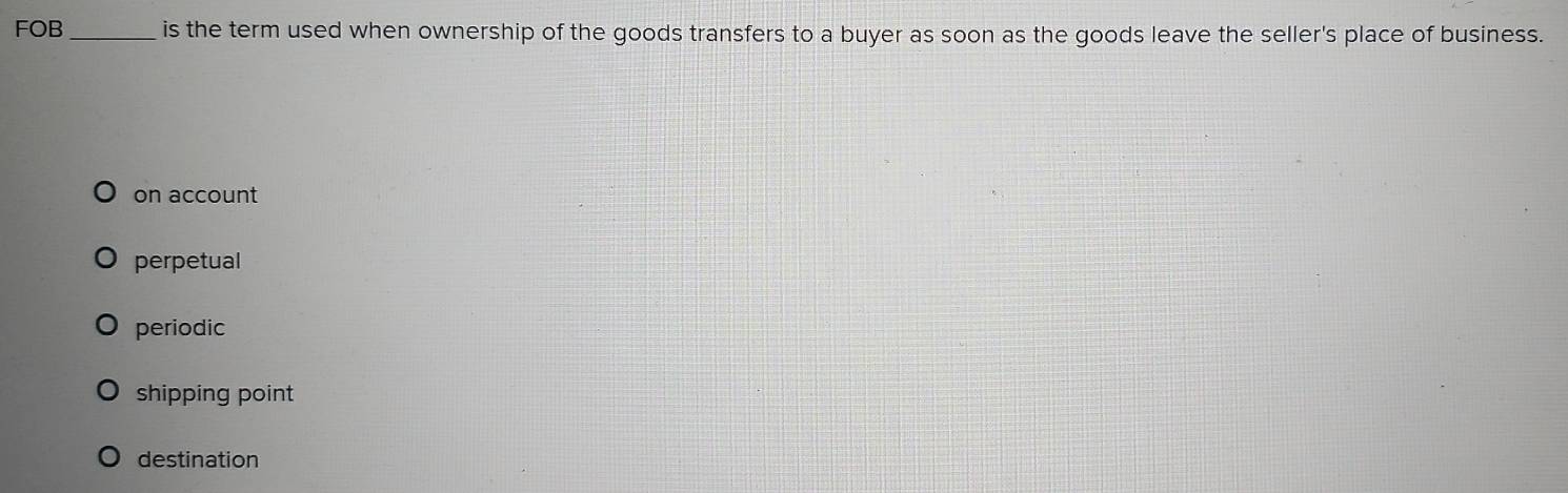 FOB _is the term used when ownership of the goods transfers to a buyer as soon as the goods leave the seller's place of business.
on account
perpetual
periodic
shipping point
destination