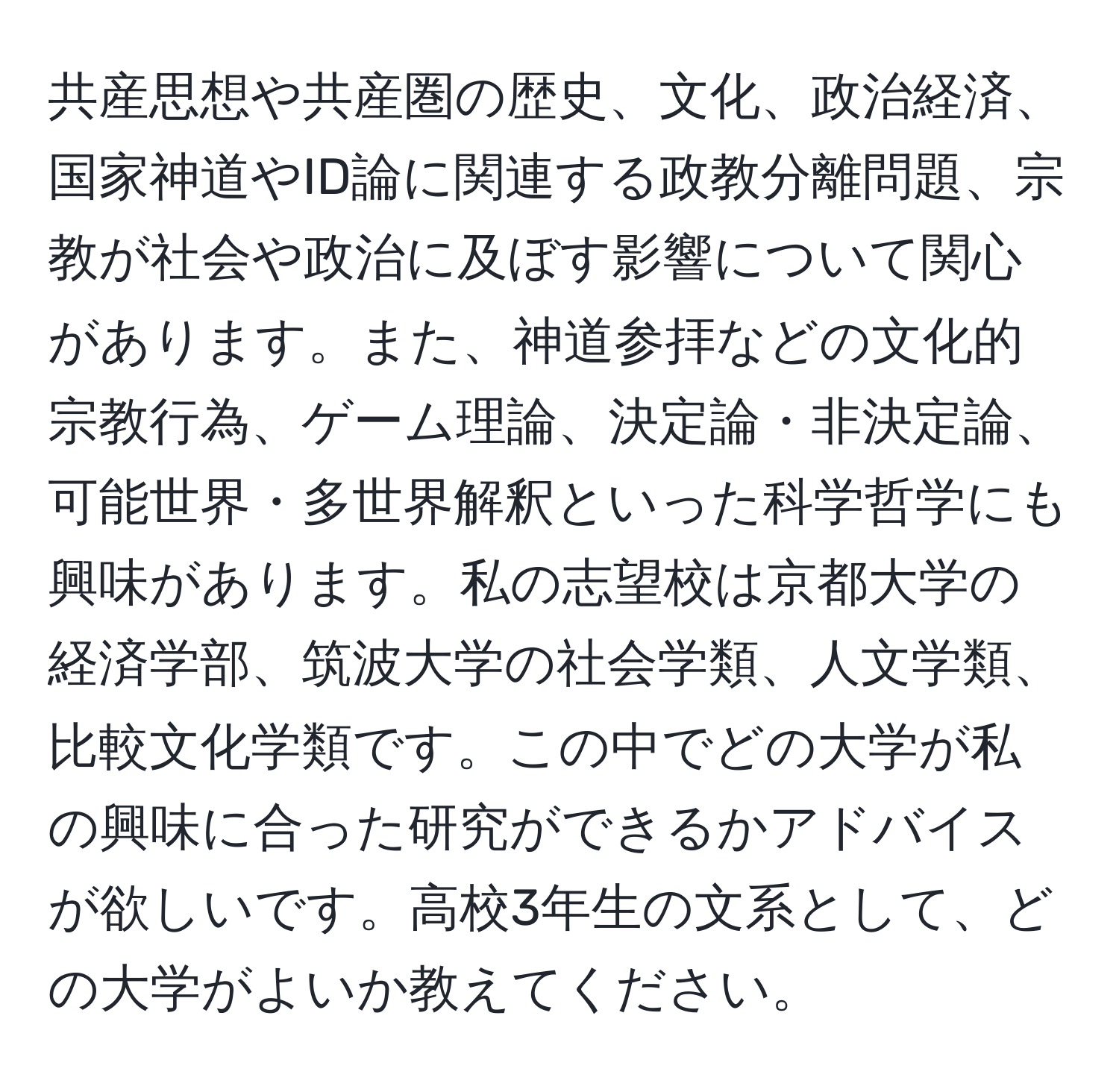 共産思想や共産圏の歴史、文化、政治経済、国家神道やID論に関連する政教分離問題、宗教が社会や政治に及ぼす影響について関心があります。また、神道参拝などの文化的宗教行為、ゲーム理論、決定論・非決定論、可能世界・多世界解釈といった科学哲学にも興味があります。私の志望校は京都大学の経済学部、筑波大学の社会学類、人文学類、比較文化学類です。この中でどの大学が私の興味に合った研究ができるかアドバイスが欲しいです。高校3年生の文系として、どの大学がよいか教えてください。