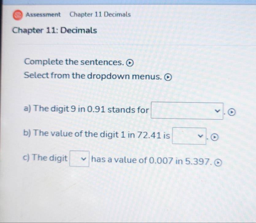 Assessment Chapter 11 Decimals 
Chapter 11: Decimals 
Complete the sentences. 
Select from the dropdown menus. 
a) The digit 9 in 0.91 stands for □. G
b) The value of the digit 1 in 72.41 is □. 
c) The digit □ has a value of 0.007 in 5.397.