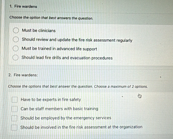 Fire wardens
Choose the option that best answers the question.
Must be clinicians
Should review and update the fire risk assessment regularly
Must be trained in advanced life support
Should lead fire drills and evacuation procedures
2. Fire wardens:
Choose the options that best answer the question. Choose a maximum of 2 options.
Have to be experts in fire safety
Can be staff members with basic training
Should be employed by the emergency services
Should be involved in the fire risk assessment at the organization