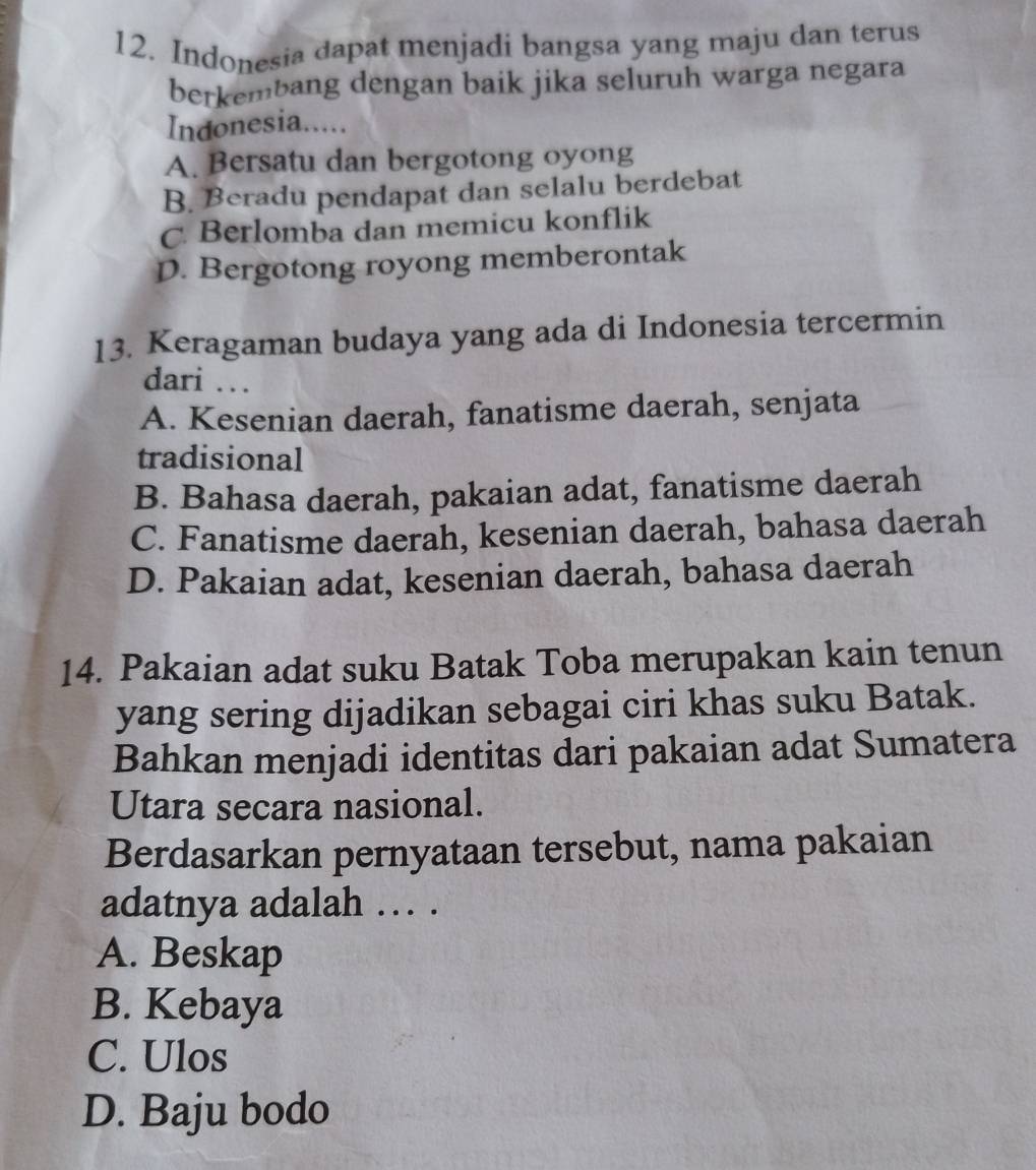 Indonesia dapat menjadi bangsa yang maju dan terus
berkembang dengan baik jika seluruh warga negara
Indonesia.....
A. Bersatu dan bergotong oyong
B. Beradu pendapat dan selalu berdebat
C Berlomba dan memicu konflik
D. Bergotong royong memberontak
13. Keragaman budaya yang ada di Indonesia tercermin
dari …
A. Kesenian daerah, fanatisme daerah, senjata
tradisional
B. Bahasa daerah, pakaian adat, fanatisme daerah
C. Fanatisme daerah, kesenian daerah, bahasa daerah
D. Pakaian adat, kesenian daerah, bahasa daerah
14. Pakaian adat suku Batak Toba merupakan kain tenun
yang sering dijadikan sebagai ciri khas suku Batak.
Bahkan menjadi identitas dari pakaian adat Sumatera
Utara secara nasional.
Berdasarkan pernyataan tersebut, nama pakaian
adatnya adalah … .
A. Beskap
B. Kebaya
C. Ulos
D. Baju bodo