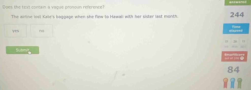 answered
Does the text contain a vague pronoun reference?
The airline lost Kate's baggage when she flew to Hawaii with her sister last month. 244
Time
yes no elapsed
01 26 11
Submit
SmartScore
ast of 100 0
84