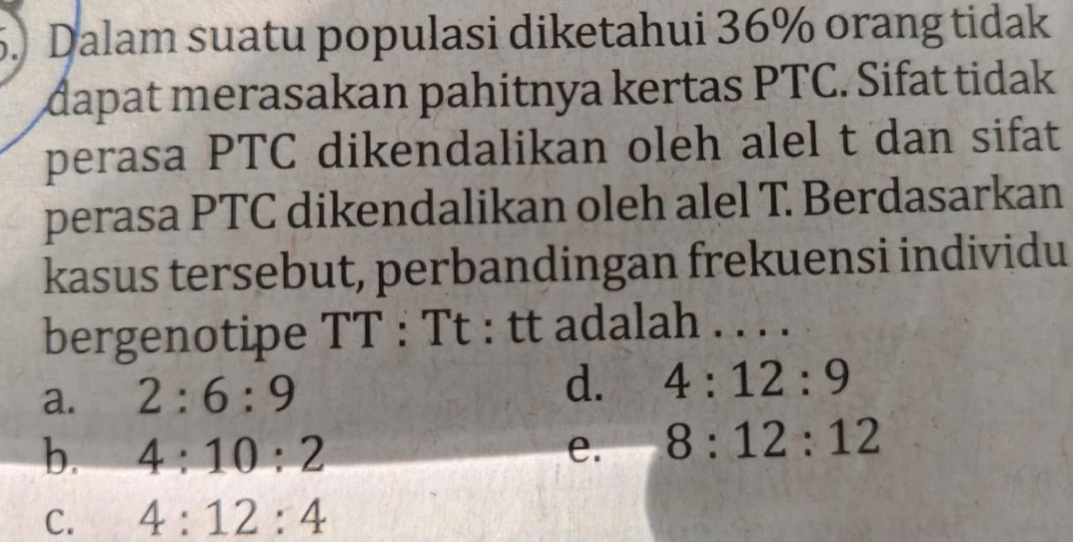 Dalam suatu populasi diketahui 36% orang tidak
dapat merasakan pahitnya kertas PTC. Sifat tidak
perasa PTC dikendalikan oleh alel t dan sifat
perasa PTC dikendalikan oleh alel T. Berdasarkan
kasus tersebut, perbandingan frekuensi individu
bergenotipe TT : Tt : tt adalah . . . .
a. 2:6:9
d. 4:12:9
b. 4:10:2 e. 8:12:12
C. 4:12:4