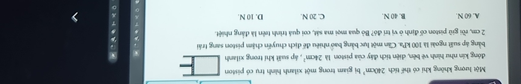 Một lượng không khí có thể tích 240cm^3 bị giam trong một xilanh hình trụ có piston
đóng kín nhu hình vẽ bên, diện tích đáy của piston là 24cm^2 , áp suất khí trong xilanh
*
bằng áp suất ngoài là 100 kPa. Cần một lực bằng bao nhiêu để dịch chuyển chậm piston sang trái
2 cm, rồi giữ piston cố định ở vị trí đó? Bỏ qua mọi ma sát, coi quá trình trên là đẳng nhiệt.
a
A. 60 N. B. 40 N. C. 20 N. D. 10 N.
