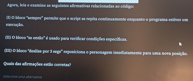 Agora, leia e examine as seguintes afirmativas relacionadas ao código: 
(I) O bloco “sempre” permite que o script se repita continuamente enquanto o programa estiver em 
execução. 
(II) O bloco “se então” é usado para verificar condições específicas. 
(III) O bloco “deslize por 3 segs” reposiciona o personagem imediatamente para uma nova posição. 
Quais das afirmações estão corretas? 
Selecione uma alternativa