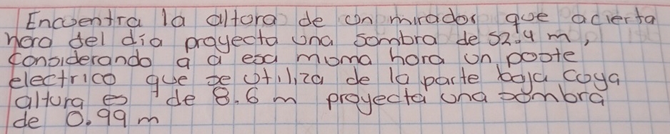 Encventra la altora de on mirados goe acierta 
horo del dia proyecta una sombra de S2:u m, 
considerando a a esa moma hord on poote 
electrico gue te ctilza de 10 parte boya coya 
altora es de 8. 6 m projectai una sombra 
de 0. 99m