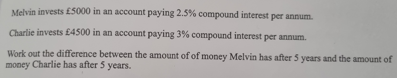 Melvin invests £5000 in an account paying 2.5% compound interest per annum.
Charlie invests £4500 in an account paying 3% compound interest per annum.
Work out the difference between the amount of of money Melvin has after 5 years and the amount of
money Charlie has after 5 years.