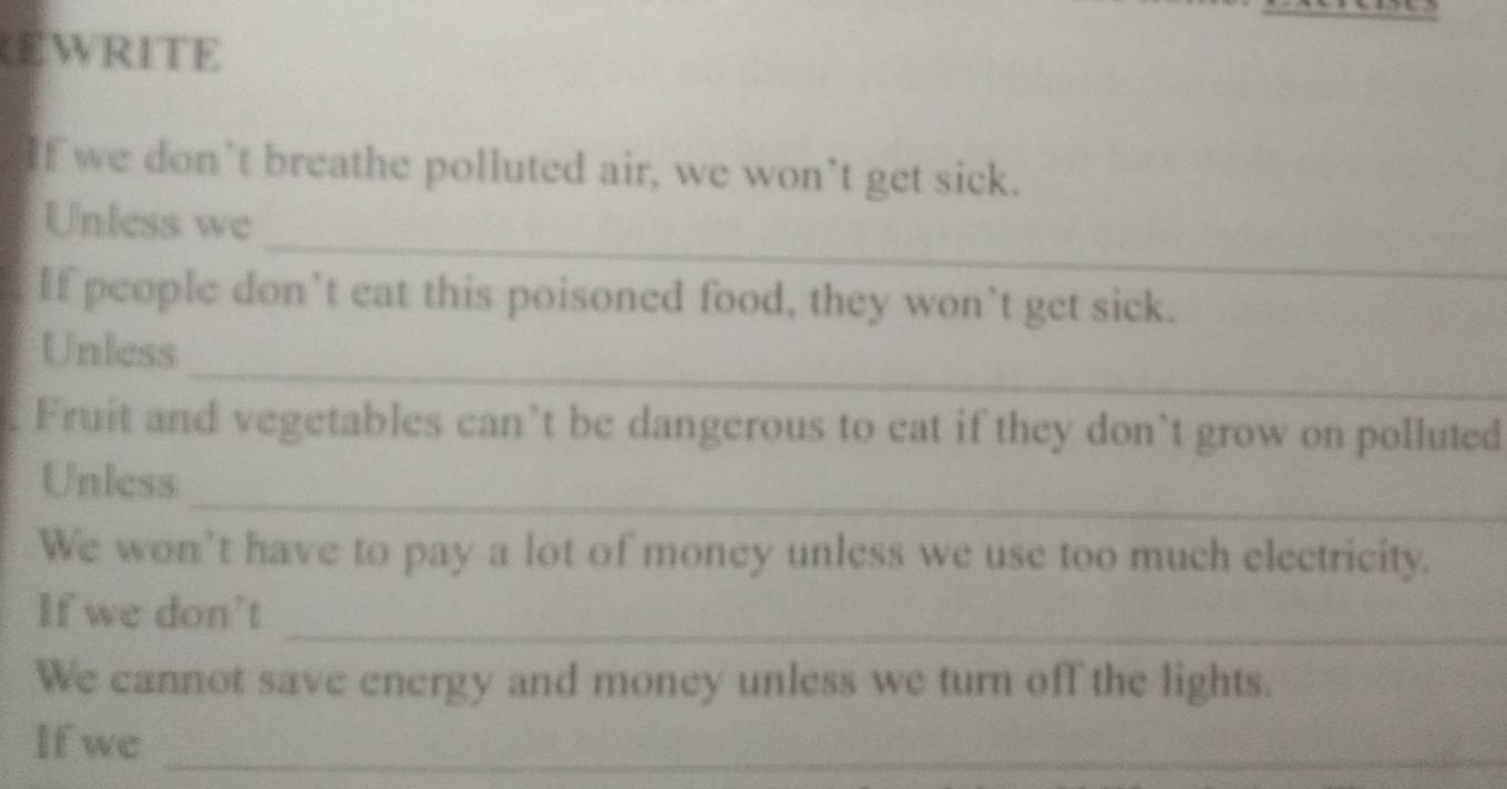 EWRITE 
If we don’t breathe polluted air, we won’t get sick. 
_ 
Unless we 
If people don’t eat this poisoned food, they won’t get sick. 
_ 
Unless 
Fruit and vegetables can’t be dangerous to eat if they don’t grow on polluted 
_ 
Unless 
We won’t have to pay a lot of money unless we use too much electricity. 
_ 
If we don't 
We cannot save energy and money unless we turn off the lights. 
_ 
If we