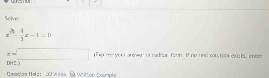 Qu e stion 
Solve:
x^2- 4/3 x-1=0
x=□ (Express your answer in radical form. If no real solution exists, enter 
DNE.) 
Question Help: Video Written Example