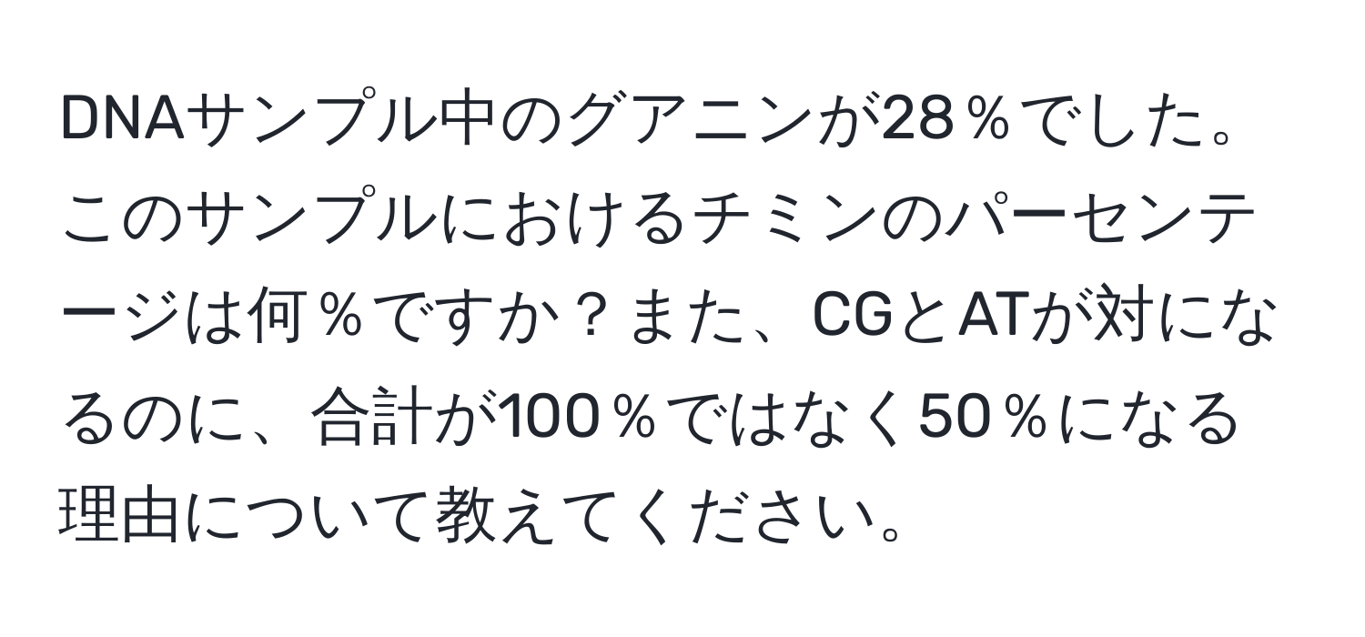 DNAサンプル中のグアニンが28％でした。このサンプルにおけるチミンのパーセンテージは何％ですか？また、CGとATが対になるのに、合計が100％ではなく50％になる理由について教えてください。