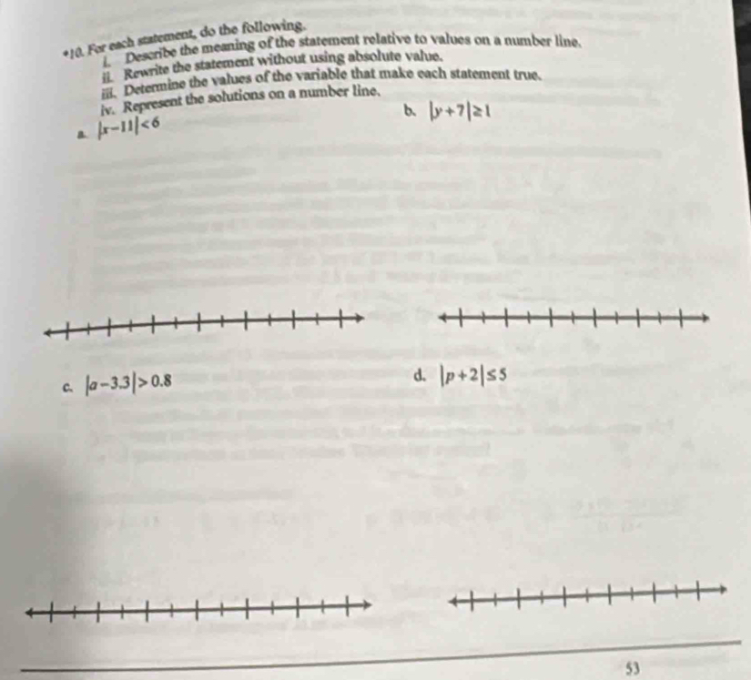 For each statement, do the following. 
i. Describe the meaning of the statement relative to values on a number line. 
i Rewrite the statement without using absolute value. 
iii. Determine the values of the variable that make each statement true. 
iv. Represent the solutions on a number line. 
b. |y+7|≥ 1
B. |x-11|<6</tex> 
C. |a-3.3|>0.8
d. |p+2|≤ 5
53