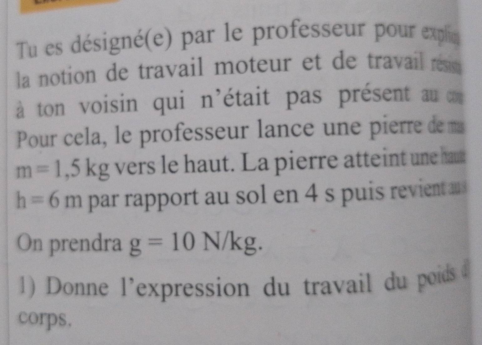 Tu es désigné(e) par le professeur pour explin 
la notion de travail moteur et de travail r s 
à ton voisin qui n'était pas présent au a 
Pour cela, le professeur lance une pierre de m
m=1,5kg vers le haut. La pierre atteint une ha
h=6m par rapport au sol en 4 s puis revient as 
On prendra g=10N/kg. 
1) Donne l'expression du travail du poids d 
corps,