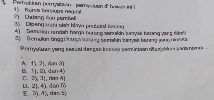 Perhatikan pernyataan - pernyataan di bawah ini !
1) Kurva berslope negatif
2) Datang dari pembeli
3) Dipengaruhi oleh biaya produksi barang
4) Semakin rendah harga barang semakin banyak barang yang dibeli
5) Semakin tinggi harga barang semakin banyak barang yang diminta
Pernyataan yang sesuai dengan konsep permintaan ditunjukkan pada nomor...
A. 1),2) ), dan 3)
B. 1),2) , dan 4)
C. 2),3) , dan 4)
D. 2),4) , dan 5)
E. 3),4) , dan 5)