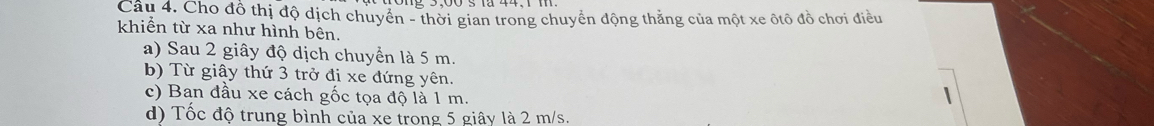 Cho đồ thị độ dịch chuyển - thời gian trong chuyển động thăng của một xe ôtô đồ chơi điều
khiển từ xa như hình bên.
a) Sau 2 giây độ dịch chuyển là 5 m.
b) Từ giây thứ 3 trở đị xe đứng yên.
c) Ban đầu xe cách gốc tọa độ là 1 m.
d) Tốc độ trung bình của xe trong 5 giây là 2 m/s