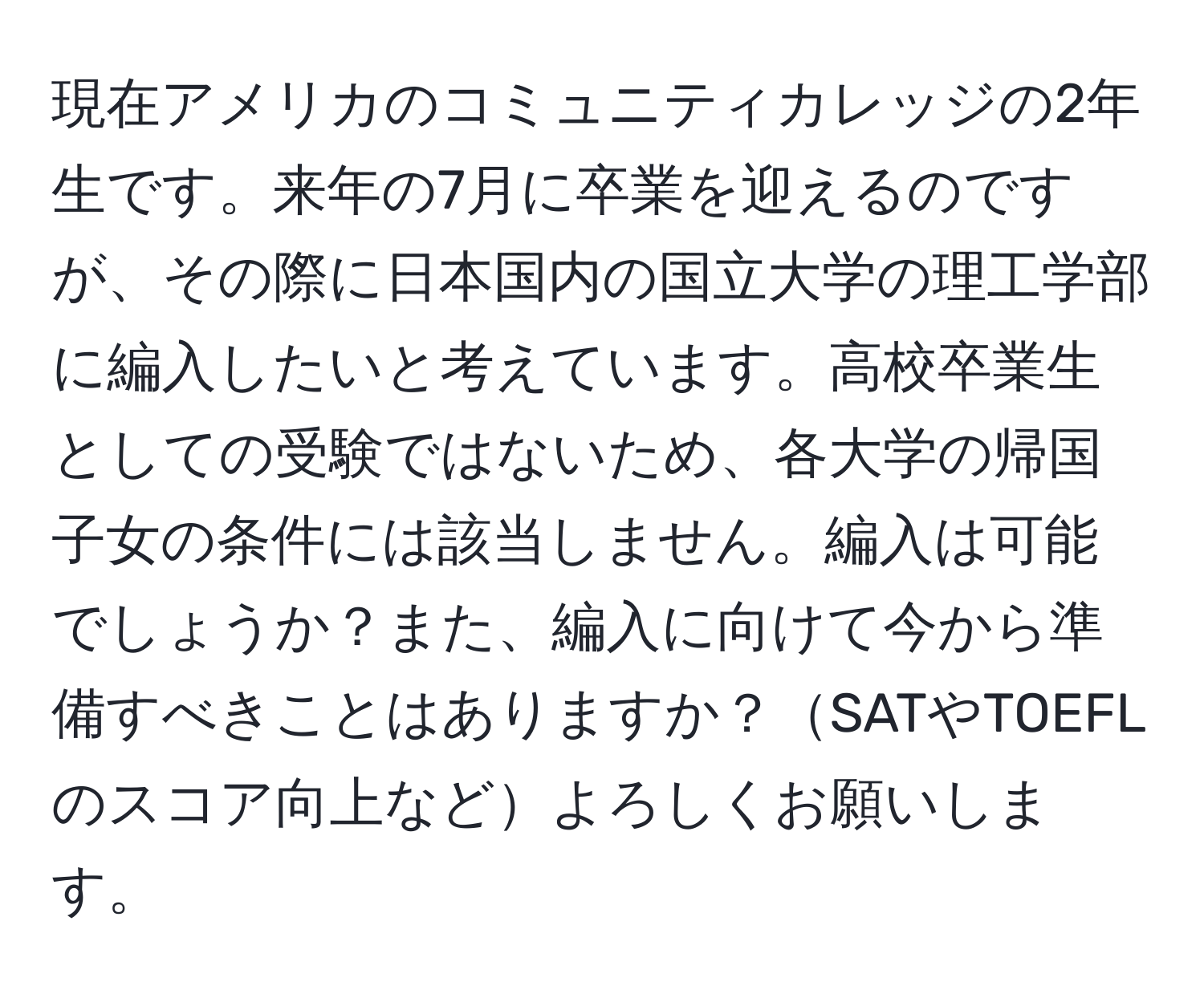 現在アメリカのコミュニティカレッジの2年生です。来年の7月に卒業を迎えるのですが、その際に日本国内の国立大学の理工学部に編入したいと考えています。高校卒業生としての受験ではないため、各大学の帰国子女の条件には該当しません。編入は可能でしょうか？また、編入に向けて今から準備すべきことはありますか？SATやTOEFLのスコア向上などよろしくお願いします。