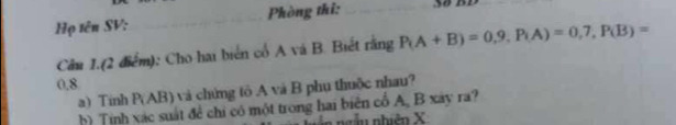 Họ tên SV: _Phòng thi: _38 BD 
Câu 1.(2 điểm): Cho hai biển cổ A và B. Biết rằng P(A+B)=0,9, P(A)=0,7, P(B)=
0.8
a) Tính P(AB) và chứng tô A và B phụ thuộc nhau? 
h) Tính xác suất đề chi có một trong hai biên cổ A, B xây ra? 
ngễn nhiên X