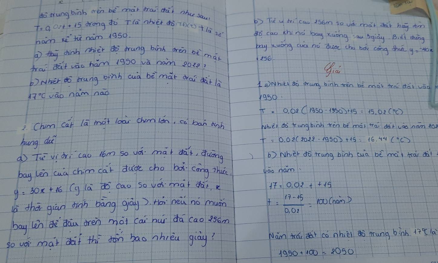 dò orung binh orèn bē màt orai dàt nhu sau? 
b) Tuu drìcau isóm so vá mǎt dhài hay dm
T=0. 0e++1s drong àò Tlà nhiét ¢ò To(D+lā sé do cao xhinò bay xuōng sau 3giòy B, éi dhng 
ham ketù nam 1950. 
bay Xuōng cuà nó duee cho boe cōng that y=-40x
a thy dhinh nhièr dò drung binh orèn bè mán
256
frai dàt vào hám 1950 vā ham 20ee? 
b) wher dō drung binh cuà bēmài drai dài là 
1aNhiet do drung binh trén bè mài frai dà+ vāo
17°C vāo nam nāo
1950.
T=0.02(1950-1950)+15=15.02(^circ C)
2. Chim cat lā mot loài chimián, co ban dinh 
Whièh do trung binb tèn bè mài tai dà+vào nam go 
hung du
T=0.02(2022-1950)+15=16.44(^circ C)
a Tuviòri `cao lom so vó. mat dàf, duōng b) Wh et do trung binh cua bè mài trài dà 
bag len cuà chim (ai duài cho bǎ cong thu. vao ham.
y=30x+16 (y la d cao so vói màt dàir 17=0.02++15
(ā thō giàn dinh bāng giāg). Hài neǔ no muán
t= (17-15)/0.02 =100(nam)
bay len dè dāu drèn mài cai hui dā (ao 95óm
so voi mat daf thi fon bāo nhièu giòy? Nám trái dài có nhièi o frung binh 17 (la
1950+100=2050