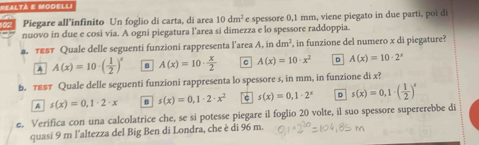 102 Piegare all’infinito Un foglio di carta, di area 10dm^2 e spessore 0,1 mm, viene piegato in due parti, poi di
nuovo in due e cosi via. A ogni piegatura l’area si dimezza e lo spessore raddoppia.
a. TEST Quale delle seguenti funzioni rappresenta l’area A, in dm^2 , in funzione del numero x di piegature?
A A(x)=10· ( 1/2 )^x B A(x)=10·  x/2  C A(x)=10· x^2 D A(x)=10· 2^x
b. TEST Quale delle seguenti funzioni rappresenta lo spessore s, in mm, in funzione di x?
A s(x)=0,1· 2· x B s(x)=0,1· 2· x^2 C s(x)=0,1· 2^x D s(x)=0,1· ( 1/2 )^x
e. Verífica con una calcolatrice che, se si potesse piegare il foglio 20 volte, il suo spessore supererebbe di
quasi 9 m l’altezza del Big Ben di Londra, che è di 96 m.