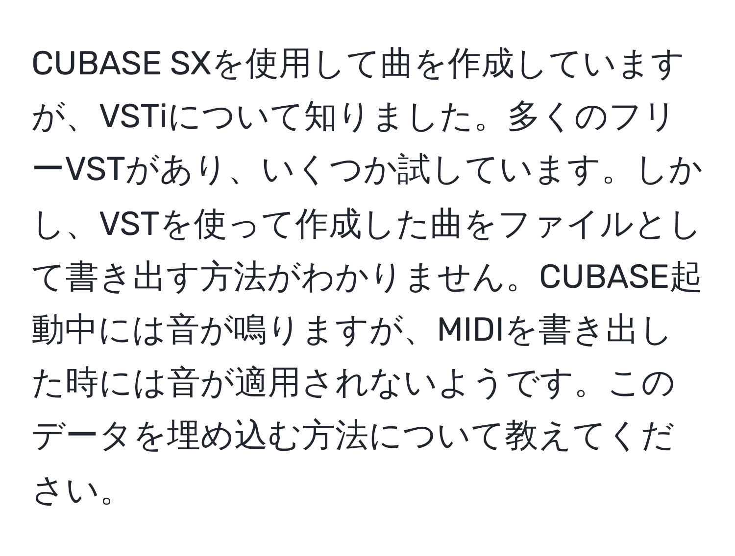 CUBASE SXを使用して曲を作成していますが、VSTiについて知りました。多くのフリーVSTがあり、いくつか試しています。しかし、VSTを使って作成した曲をファイルとして書き出す方法がわかりません。CUBASE起動中には音が鳴りますが、MIDIを書き出した時には音が適用されないようです。このデータを埋め込む方法について教えてください。