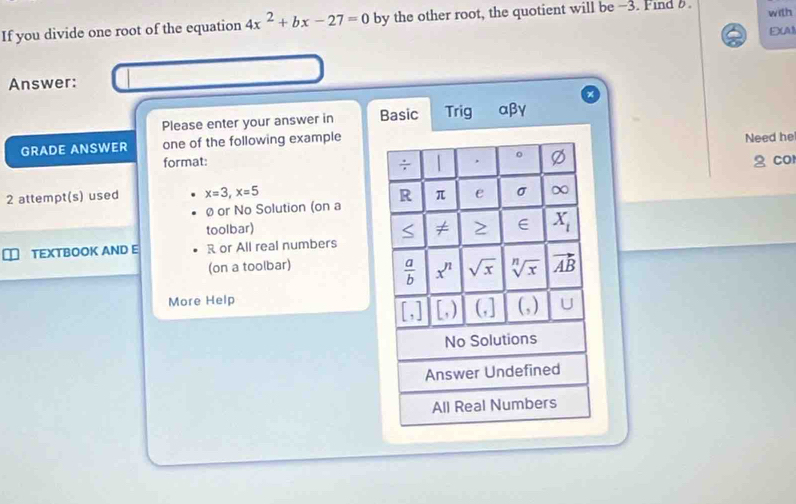 If you divide one root of the equation 4x^2+bx-27=0 by the other root, the quotient will be -3. Find B. with
E(A
Answer:
Please enter your answer in Basic Trig αβγ
GRADE ANSWER one of the following exampleNeed he
format:2 co
2 attempt(s) used x=3,x=5
Øor No Solution (on a
toolbar)
n TEXTBOOK AND E R or All real numbers
(on a toolbar)
More Help