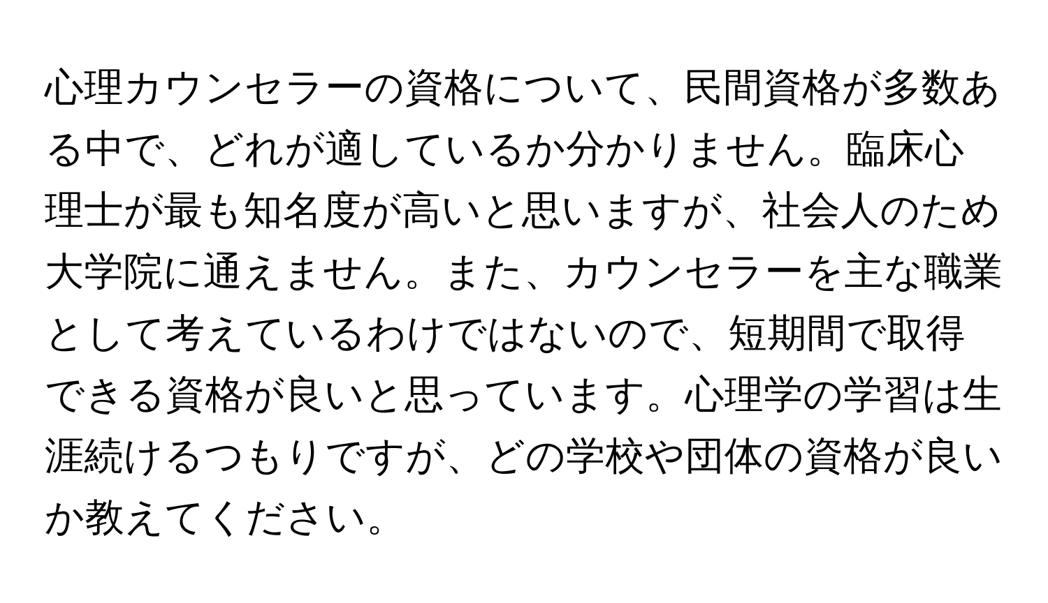 心理カウンセラーの資格について、民間資格が多数ある中で、どれが適しているか分かりません。臨床心理士が最も知名度が高いと思いますが、社会人のため大学院に通えません。また、カウンセラーを主な職業として考えているわけではないので、短期間で取得できる資格が良いと思っています。心理学の学習は生涯続けるつもりですが、どの学校や団体の資格が良いか教えてください。