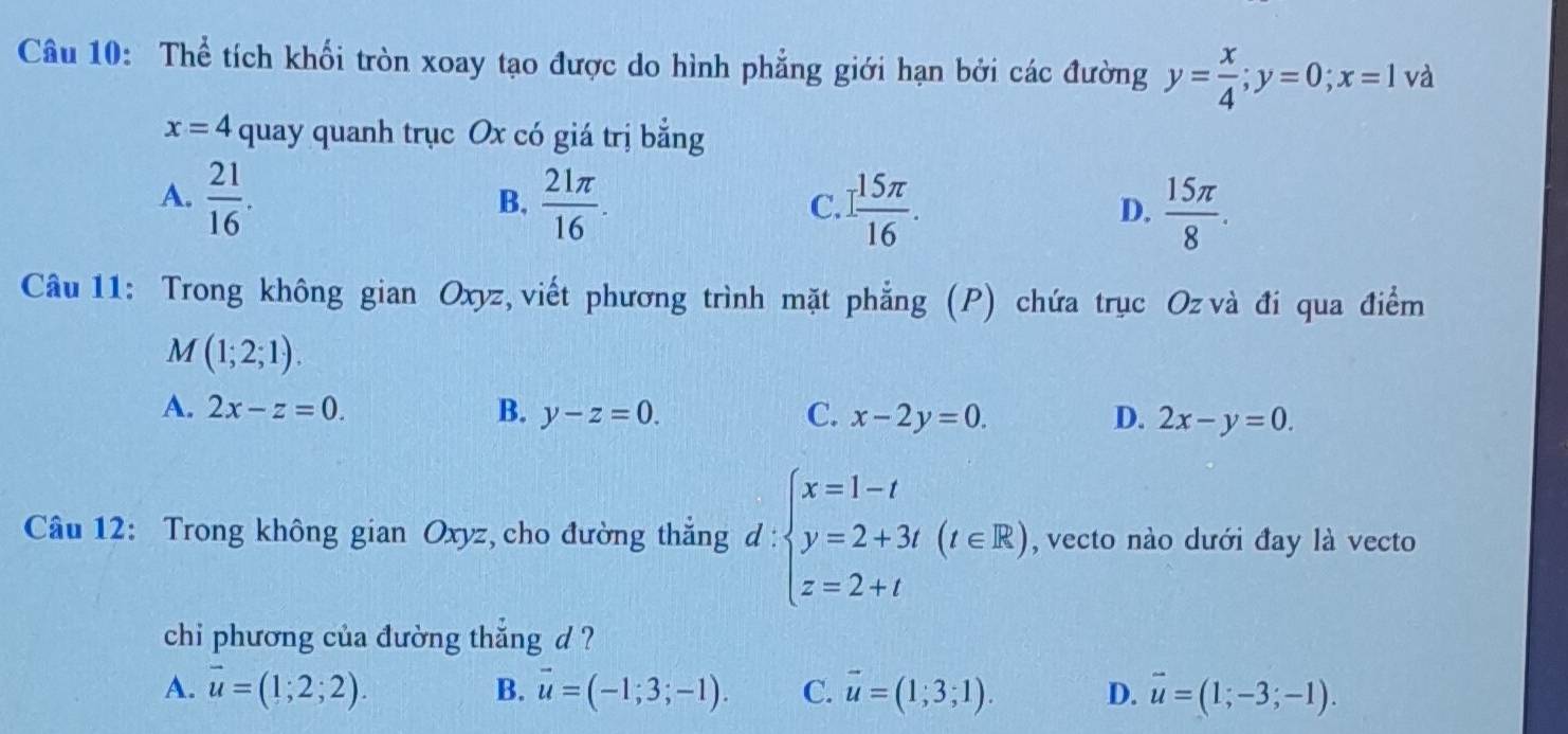 Thể tích khối tròn xoay tạo được do hình phẳng giới hạn bởi các đường y= x/4 ; y=0; x=1 và
x=4 quay quanh trục Ox có giá trị bằng
A.  21/16 .  21π /16 . 1 15π /16 . 
B,
C.
D.  15π /8 . 
Câu 11: Trong không gian Oxyz, viết phương trình mặt phẳng (P) chứa trục Oz và đi qua điểm
M(1;2;1).
A. 2x-z=0. B. y-z=0. C. x-2y=0. D. 2x-y=0. 
Câu 12: Trong không gian Oxyz, cho đường thắng d : l:beginarrayl x=1-t y=2+3t(t∈ R) z=2+tendarray. , vecto nào dưới đay là vecto
chi phương của đường thắng d ?
A. vector u=(1;2;2). B. vector u=(-1;3;-1). C. vector u=(1;3;1). D. vector u=(1;-3;-1).