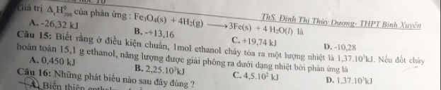 Giả trị △ _tH_(295)° của phản ứng : Fe_3O_4(s)+4H_2(g)to 3Fe(s)+4H_2O(l) ThS, Đinh Thị Thùy Dương- THPT Bình Xuyên
là
A. -26,32 kJ B. -+13,16 C. +19,74 kJ D. -10,28
Câu 15: Biết rằng ở điều kiện chuẩn, 1mol ethanol cháy tóa ra một lượng nhiệt là 1,37.10^3kJ. Nếu đốt cháy
hoàn toàn 15, 1 g ethanol, năng lượng được giải phóng ra dưới dạng nhiệt bởi phản ứng là
A. 0,450 kJ B. 2, 25.10^3kJ C. 4, 5.10^2kJ D. 1, 37.10^3kJ
Câu 16: Những phát biêu nào sau đây đúng 
A Biến thiê c