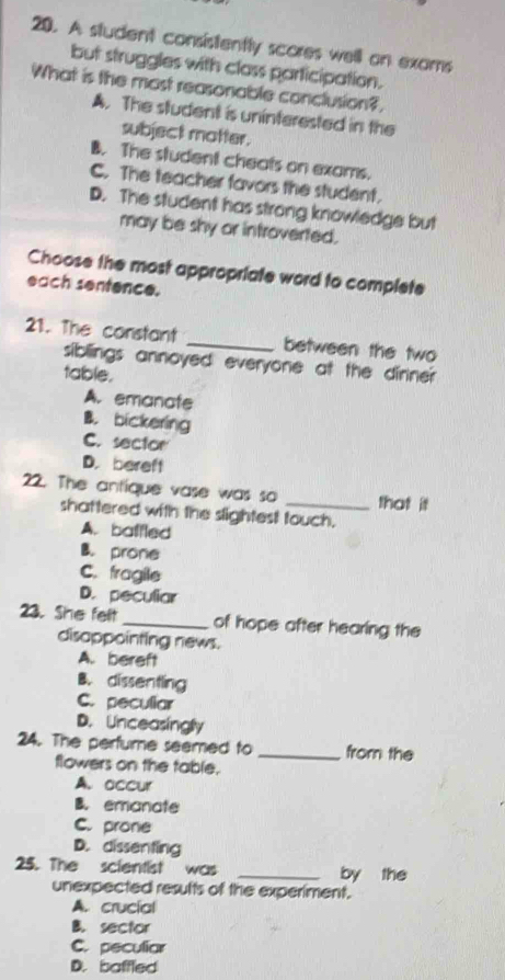 A student consistently scores well on exoms
but struggles with class participation.
What is the most reasonable conclusion?
A. The student is uninterested in the
subject motter.
B. The student cheats on exams.
C. The teacher favors the student.
D. The student has strong knowledge but
may be shy or introverted.
Choose the most appropriate word to complete
each sentence.
21. The constant _between the two
sibllings annoyed everyone at the dinne?
table.
A. emanate
B. bickering
C. sector
D. bereft
22. The antique vase was so _that it
shattered with the slightest touch.
A. balfled
B. prone
C. fragile
D. peculiar
23. She felt _of hope after hearing the
disappointing news.
A. bereft
B. dissentling
C. peculiar
D. Unceasinglly
24. The perfume seemed to _from the
flowers on the table.
A. accur
B. emanate
C. prone
D. dissenting
25. The scientist was _by the
unexpected results of the experiment.
A. crucial
B. sector
C. peculiar
D. baffled